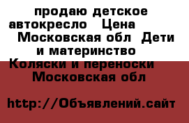 продаю детское автокресло › Цена ­ 7 900 - Московская обл. Дети и материнство » Коляски и переноски   . Московская обл.